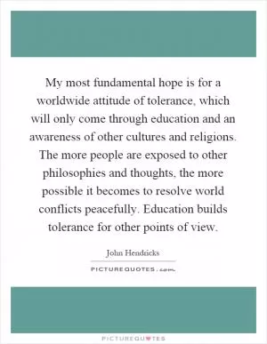 My most fundamental hope is for a worldwide attitude of tolerance, which will only come through education and an awareness of other cultures and religions. The more people are exposed to other philosophies and thoughts, the more possible it becomes to resolve world conflicts peacefully. Education builds tolerance for other points of view Picture Quote #1