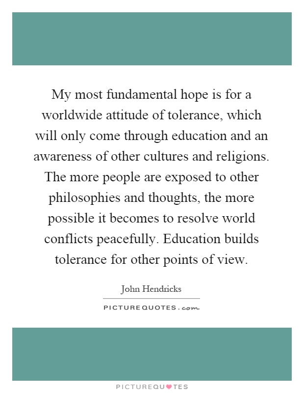 My most fundamental hope is for a worldwide attitude of tolerance, which will only come through education and an awareness of other cultures and religions. The more people are exposed to other philosophies and thoughts, the more possible it becomes to resolve world conflicts peacefully. Education builds tolerance for other points of view Picture Quote #1