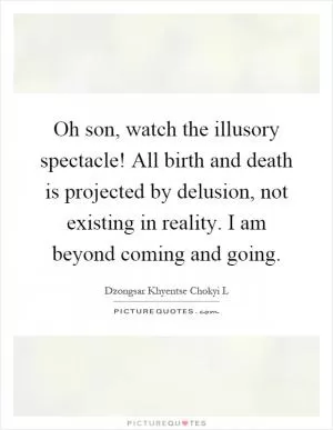 Oh son, watch the illusory spectacle! All birth and death is projected by delusion, not existing in reality. I am beyond coming and going Picture Quote #1