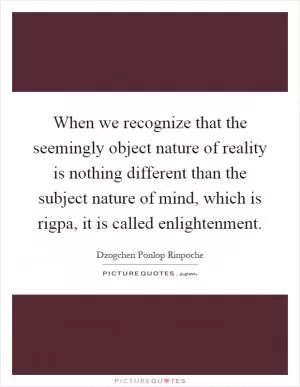 When we recognize that the seemingly object nature of reality is nothing different than the subject nature of mind, which is rigpa, it is called enlightenment Picture Quote #1