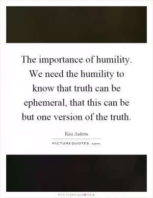 The importance of humility. We need the humility to know that truth can be ephemeral, that this can be but one version of the truth Picture Quote #1