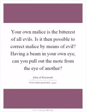 Your own malice is the bitterest of all evils. Is it then possible to correct malice by means of evil? Having a beam in your own eye, can you pull out the mote from the eye of another? Picture Quote #1