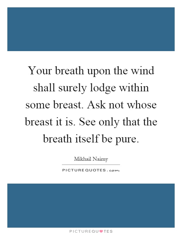 Your breath upon the wind shall surely lodge within some breast. Ask not whose breast it is. See only that the breath itself be pure Picture Quote #1