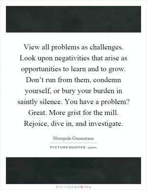 View all problems as challenges. Look upon negativities that arise as opportunities to learn and to grow. Don’t run from them, condemn yourself, or bury your burden in saintly silence. You have a problem? Great. More grist for the mill. Rejoice, dive in, and investigate Picture Quote #1