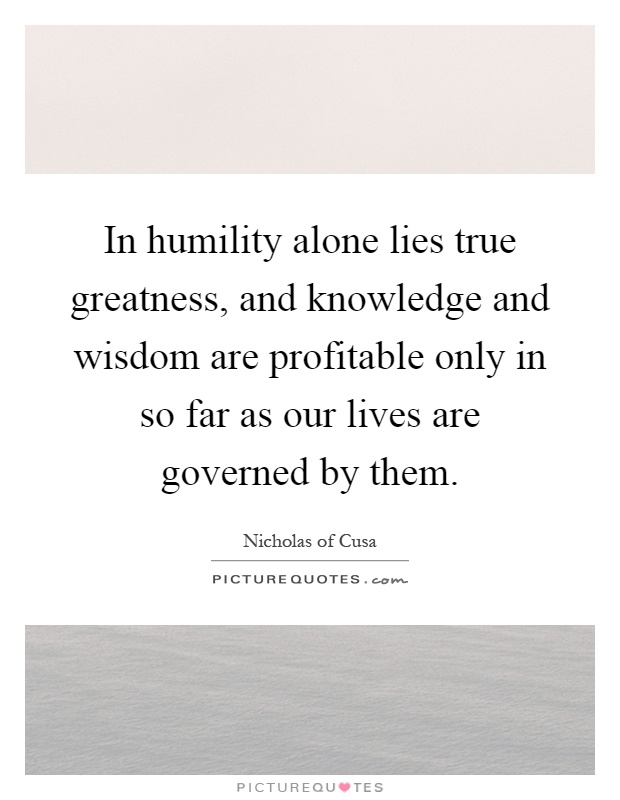 In humility alone lies true greatness, and knowledge and wisdom are profitable only in so far as our lives are governed by them Picture Quote #1
