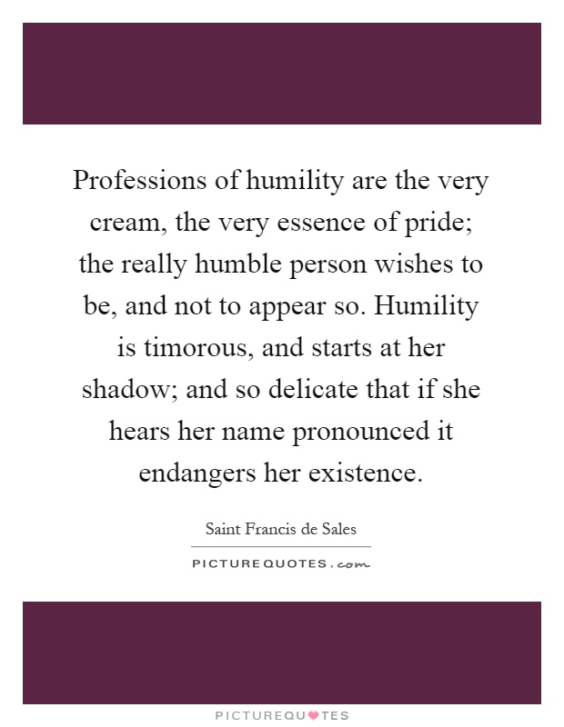 Professions of humility are the very cream, the very essence of pride; the really humble person wishes to be, and not to appear so. Humility is timorous, and starts at her shadow; and so delicate that if she hears her name pronounced it endangers her existence Picture Quote #1