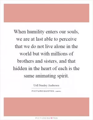 When humility enters our souls, we are at last able to perceive that we do not live alone in the world but with millions of brothers and sisters, and that hidden in the heart of each is the same animating spirit Picture Quote #1
