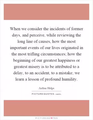 When we consider the incidents of former days, and perceive, while reviewing the long line of causes, how the most important events of our lives originated in the most trifling circumstances; how the beginning of our greatest happiness or greatest misery is to be attributed to a delay, to an accident, to a mistake; we learn a lesson of profound humility Picture Quote #1