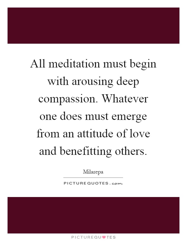 All meditation must begin with arousing deep compassion. Whatever one does must emerge from an attitude of love and benefitting others Picture Quote #1