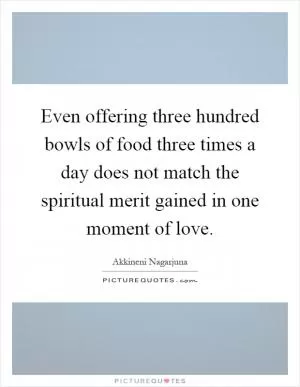 Even offering three hundred bowls of food three times a day does not match the spiritual merit gained in one moment of love Picture Quote #1