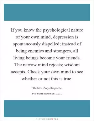 If you know the psychological nature of your own mind, depression is spontaneously dispelled; instead of being enemies and strangers, all living beings become your friends. The narrow mind rejects; wisdom accepts. Check your own mind to see whether or not this is true Picture Quote #1
