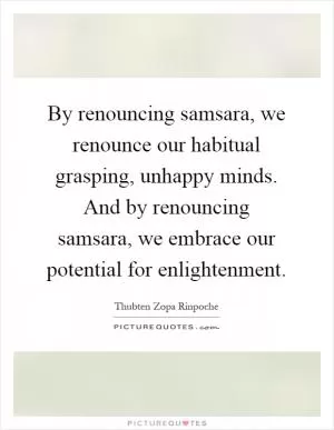 By renouncing samsara, we renounce our habitual grasping, unhappy minds. And by renouncing samsara, we embrace our potential for enlightenment Picture Quote #1