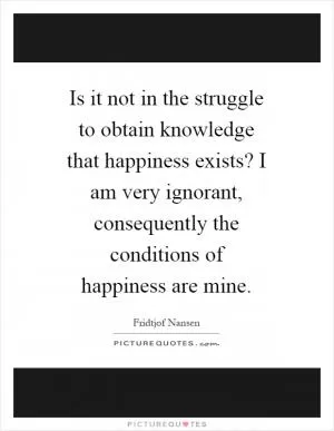 Is it not in the struggle to obtain knowledge that happiness exists? I am very ignorant, consequently the conditions of happiness are mine Picture Quote #1