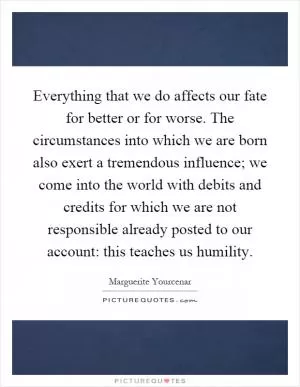 Everything that we do affects our fate for better or for worse. The circumstances into which we are born also exert a tremendous influence; we come into the world with debits and credits for which we are not responsible already posted to our account: this teaches us humility Picture Quote #1