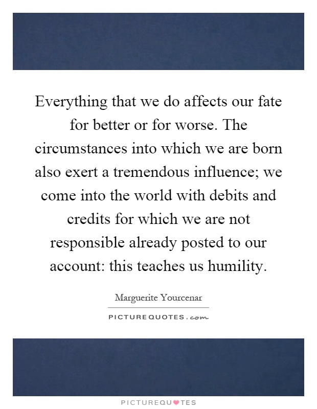 Everything that we do affects our fate for better or for worse. The circumstances into which we are born also exert a tremendous influence; we come into the world with debits and credits for which we are not responsible already posted to our account: this teaches us humility Picture Quote #1