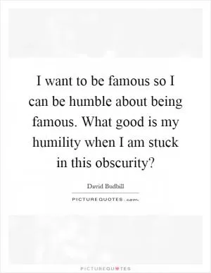 I want to be famous so I can be humble about being famous. What good is my humility when I am stuck in this obscurity? Picture Quote #1