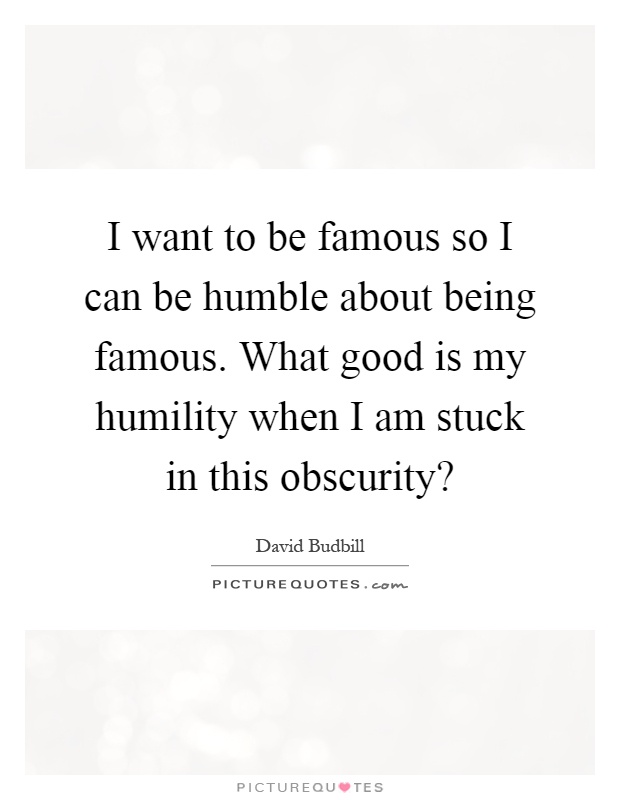 I want to be famous so I can be humble about being famous. What good is my humility when I am stuck in this obscurity? Picture Quote #1