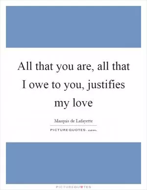 All that you are, all that I owe to you, justifies my love Picture Quote #1
