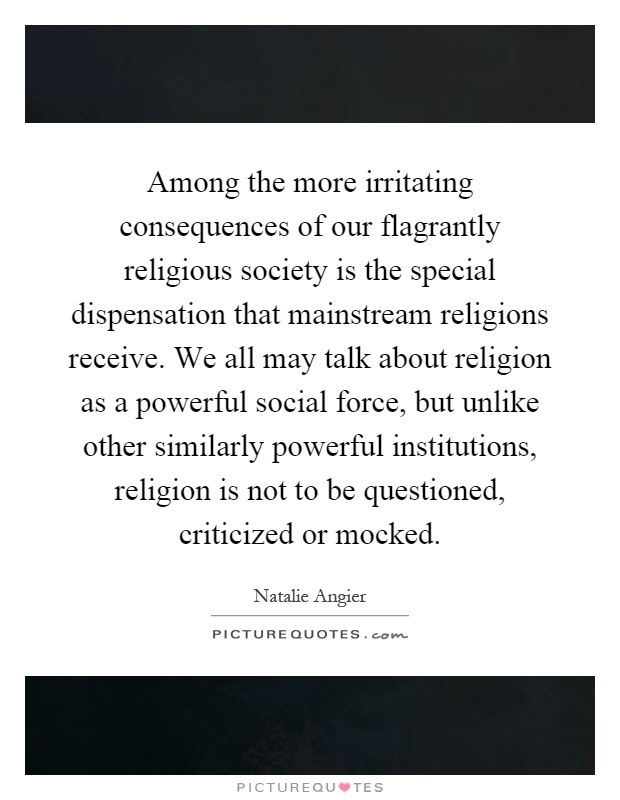 Among the more irritating consequences of our flagrantly religious society is the special dispensation that mainstream religions receive. We all may talk about religion as a powerful social force, but unlike other similarly powerful institutions, religion is not to be questioned, criticized or mocked Picture Quote #1