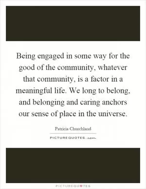 Being engaged in some way for the good of the community, whatever that community, is a factor in a meaningful life. We long to belong, and belonging and caring anchors our sense of place in the universe Picture Quote #1