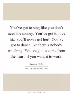 You’ve got to sing like you don’t need the money. You’ve got to love like you’ll never get hurt. You’ve got to dance like there’s nobody watching. You’ve got to come from the heart, if you want it to work Picture Quote #1