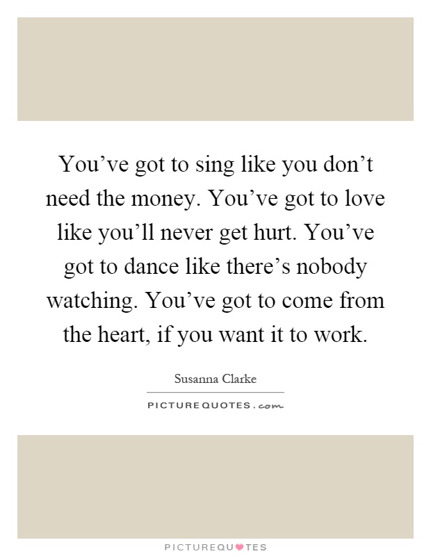 You've got to sing like you don't need the money. You've got to love like you'll never get hurt. You've got to dance like there's nobody watching. You've got to come from the heart, if you want it to work Picture Quote #1