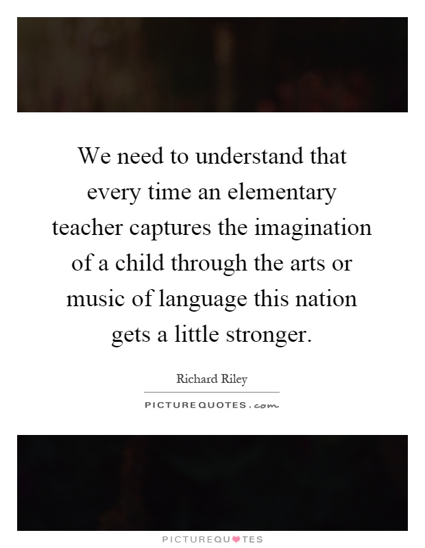 We need to understand that every time an elementary teacher captures the imagination of a child through the arts or music of language this nation gets a little stronger Picture Quote #1