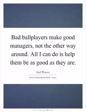 Bad ballplayers make good managers, not the other way around. All I can do is help them be as good as they are Picture Quote #1