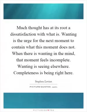 Much thought has at its root a dissatisfaction with what is. Wanting is the urge for the next moment to contain what this moment does not. When there is wanting in the mind, that moment feels incomplete. Wanting is seeing elsewhere. Completeness is being right here Picture Quote #1