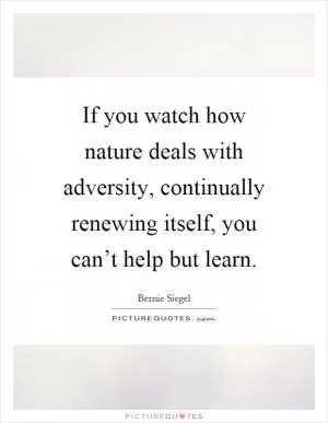 If you watch how nature deals with adversity, continually renewing itself, you can’t help but learn Picture Quote #1
