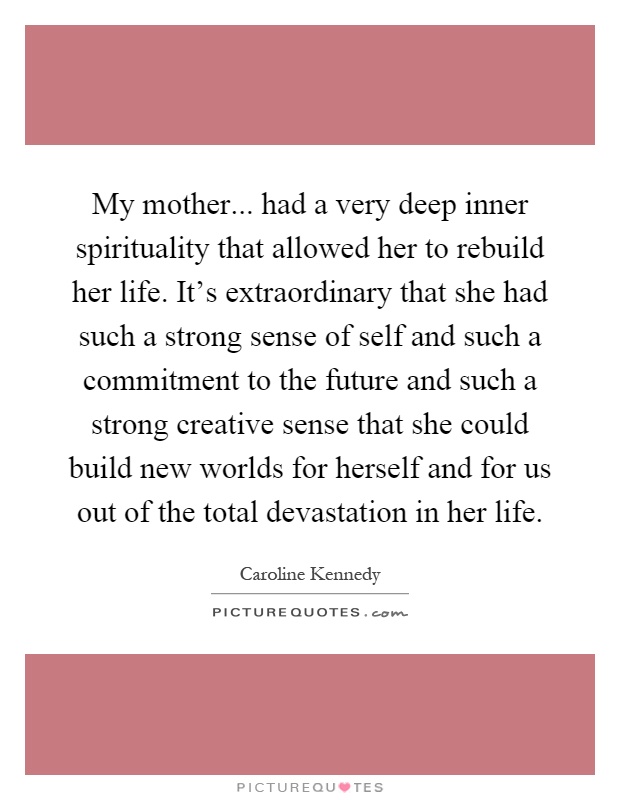 My mother... had a very deep inner spirituality that allowed her to rebuild her life. It's extraordinary that she had such a strong sense of self and such a commitment to the future and such a strong creative sense that she could build new worlds for herself and for us out of the total devastation in her life Picture Quote #1