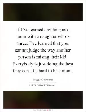 If I’ve learned anything as a mom with a daughter who’s three, I’ve learned that you cannot judge the way another person is raising their kid. Everybody is just doing the best they can. It’s hard to be a mom Picture Quote #1
