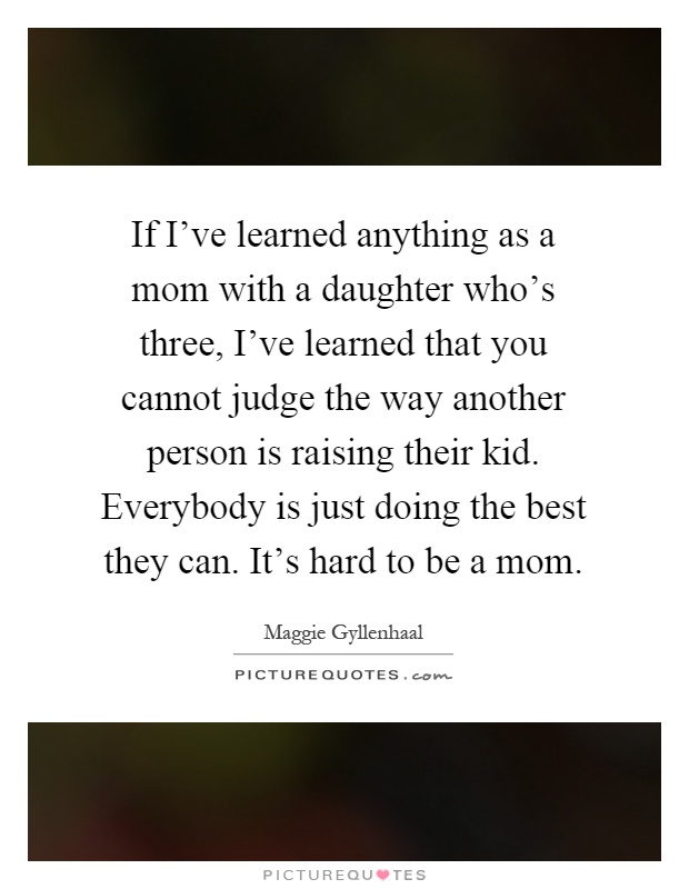 If I've learned anything as a mom with a daughter who's three, I've learned that you cannot judge the way another person is raising their kid. Everybody is just doing the best they can. It's hard to be a mom Picture Quote #1