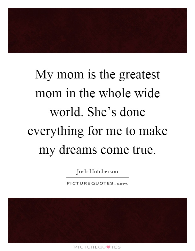 My mom is the greatest mom in the whole wide world. She's done everything for me to make my dreams come true Picture Quote #1