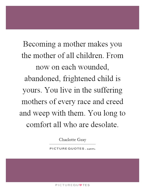 Becoming a mother makes you the mother of all children. From now on each wounded, abandoned, frightened child is yours. You live in the suffering mothers of every race and creed and weep with them. You long to comfort all who are desolate Picture Quote #1