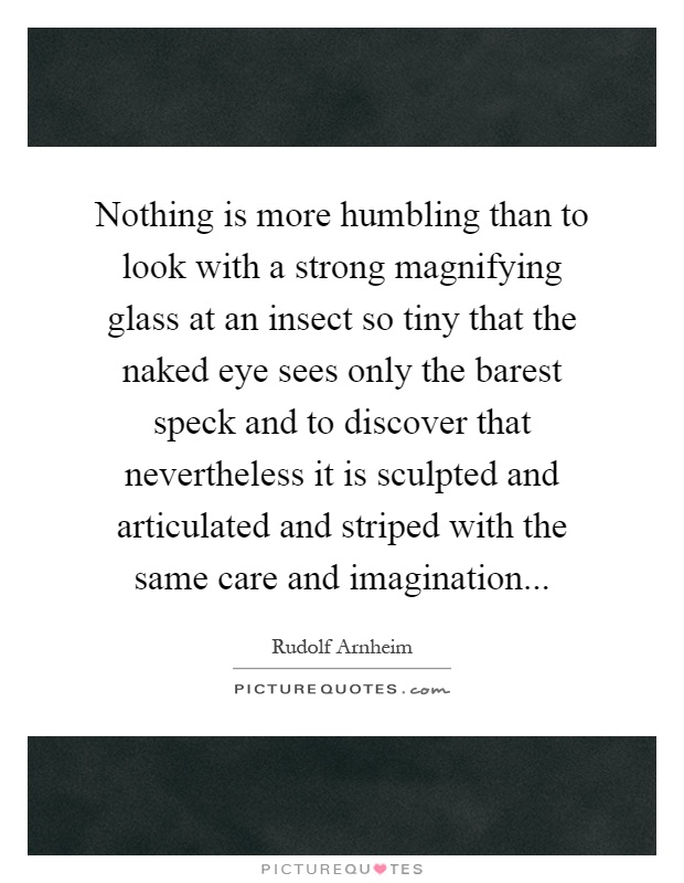 Nothing is more humbling than to look with a strong magnifying glass at an insect so tiny that the naked eye sees only the barest speck and to discover that nevertheless it is sculpted and articulated and striped with the same care and imagination Picture Quote #1