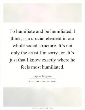 To humiliate and be humiliated, I think, is a crucial element in our whole social structure. It’s not only the artist I’m sorry for. It’s just that I know exactly where he feels most humiliated Picture Quote #1