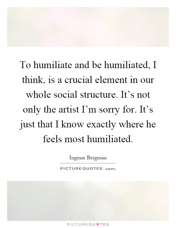 To humiliate and be humiliated, I think, is a crucial element in our whole social structure. It's not only the artist I'm sorry for. It's just that I know exactly where he feels most humiliated Picture Quote #1