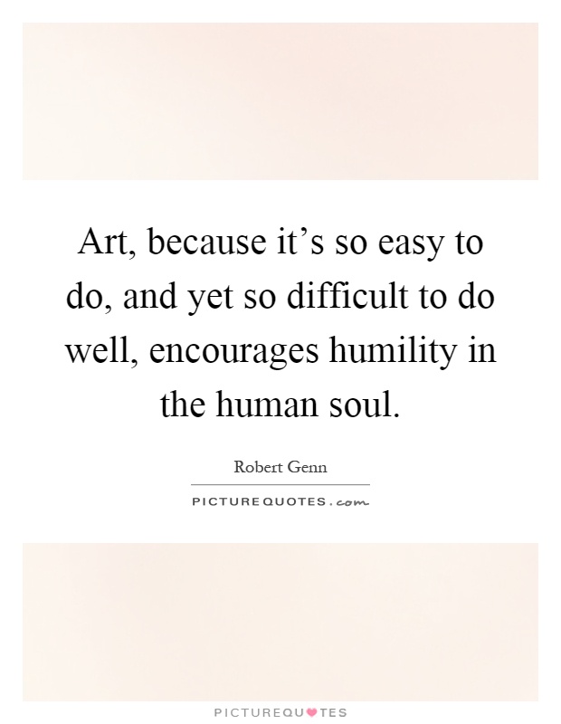 Art, because it's so easy to do, and yet so difficult to do well, encourages humility in the human soul Picture Quote #1