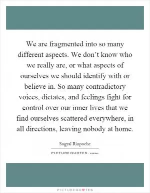 We are fragmented into so many different aspects. We don’t know who we really are, or what aspects of ourselves we should identify with or believe in. So many contradictory voices, dictates, and feelings fight for control over our inner lives that we find ourselves scattered everywhere, in all directions, leaving nobody at home Picture Quote #1