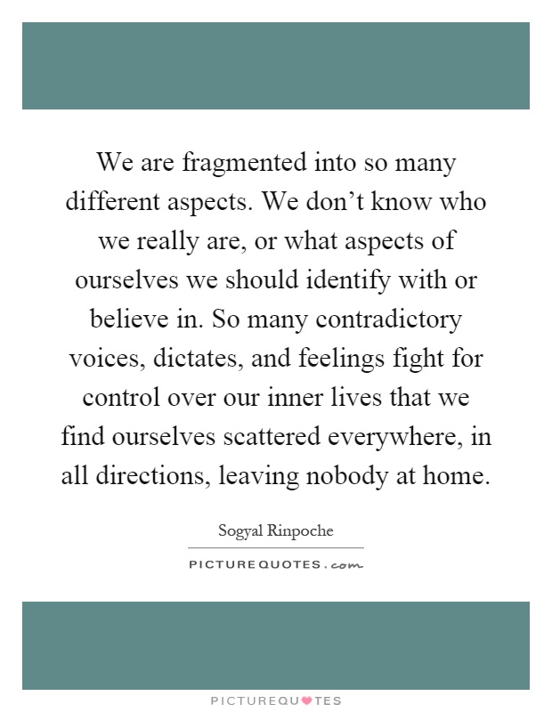 We are fragmented into so many different aspects. We don't know who we really are, or what aspects of ourselves we should identify with or believe in. So many contradictory voices, dictates, and feelings fight for control over our inner lives that we find ourselves scattered everywhere, in all directions, leaving nobody at home Picture Quote #1