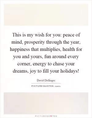 This is my wish for you: peace of mind, prosperity through the year, happiness that multiplies, health for you and yours, fun around every corner, energy to chase your dreams, joy to fill your holidays! Picture Quote #1