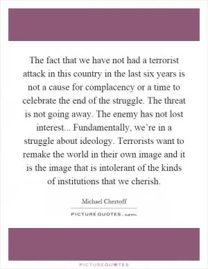 The fact that we have not had a terrorist attack in this country in the last six years is not a cause for complacency or a time to celebrate the end of the struggle. The threat is not going away. The enemy has not lost interest... Fundamentally, we’re in a struggle about ideology. Terrorists want to remake the world in their own image and it is the image that is intolerant of the kinds of institutions that we cherish Picture Quote #1