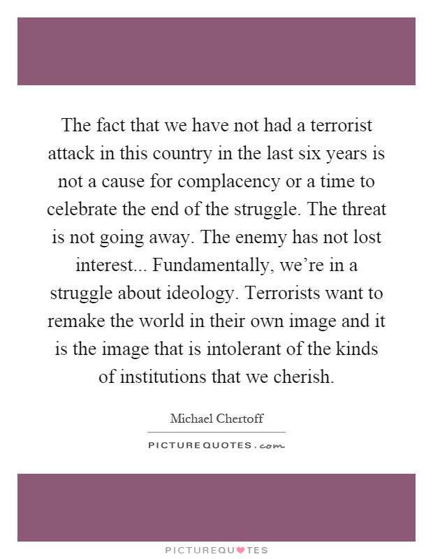 The fact that we have not had a terrorist attack in this country in the last six years is not a cause for complacency or a time to celebrate the end of the struggle. The threat is not going away. The enemy has not lost interest... Fundamentally, we're in a struggle about ideology. Terrorists want to remake the world in their own image and it is the image that is intolerant of the kinds of institutions that we cherish Picture Quote #1