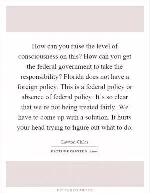 How can you raise the level of consciousness on this? How can you get the federal government to take the responsibility? Florida does not have a foreign policy. This is a federal policy or absence of federal policy. It’s so clear that we’re not being treated fairly. We have to come up with a solution. It hurts your head trying to figure out what to do Picture Quote #1