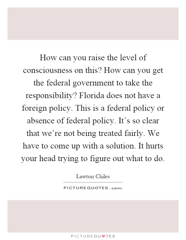 How can you raise the level of consciousness on this? How can you get the federal government to take the responsibility? Florida does not have a foreign policy. This is a federal policy or absence of federal policy. It's so clear that we're not being treated fairly. We have to come up with a solution. It hurts your head trying to figure out what to do Picture Quote #1