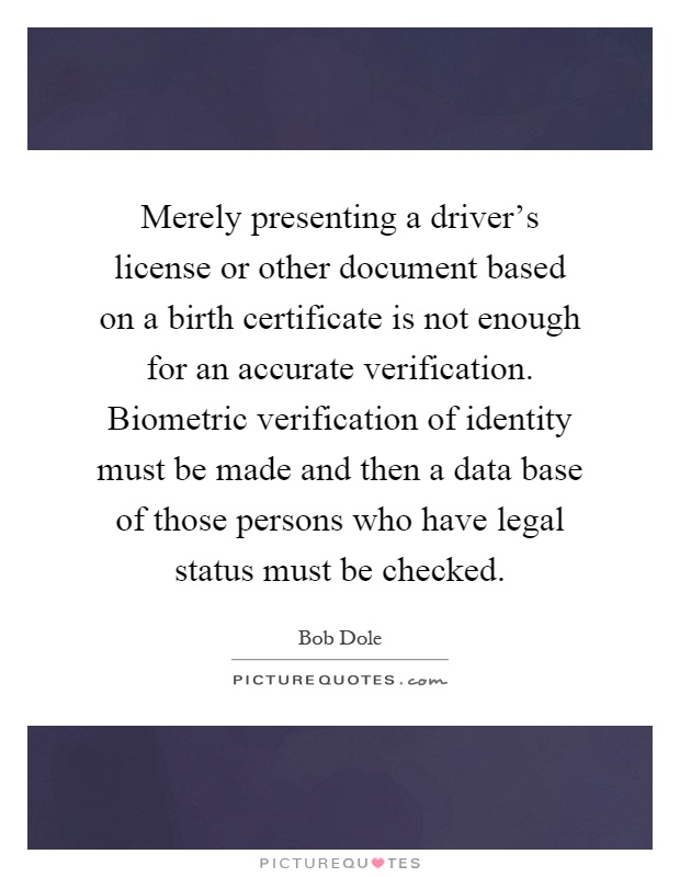 Merely presenting a driver's license or other document based on a birth certificate is not enough for an accurate verification. Biometric verification of identity must be made and then a data base of those persons who have legal status must be checked Picture Quote #1