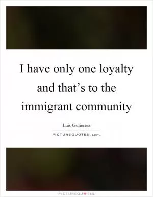 I have only one loyalty and that’s to the immigrant community Picture Quote #1