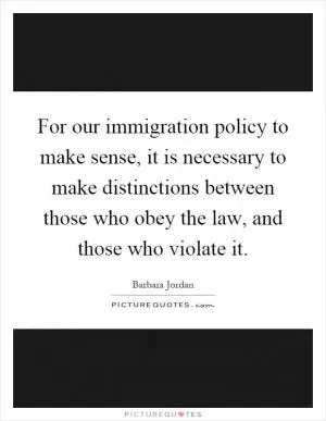 For our immigration policy to make sense, it is necessary to make distinctions between those who obey the law, and those who violate it Picture Quote #1
