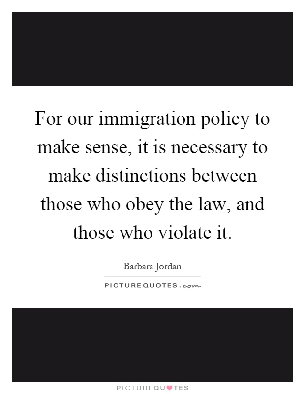 For our immigration policy to make sense, it is necessary to make distinctions between those who obey the law, and those who violate it Picture Quote #1